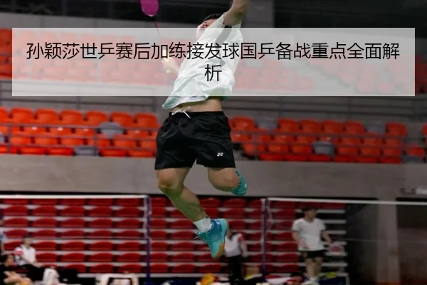 孙颖莎世乒赛后加练接发球国乒备战重点全面解析
